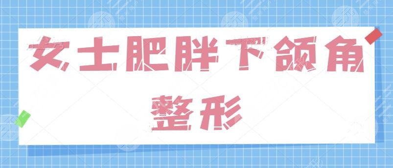 女士肥胖下頜角整形的方法有哪些？針對“國字臉”問題、學會這一招制勝！